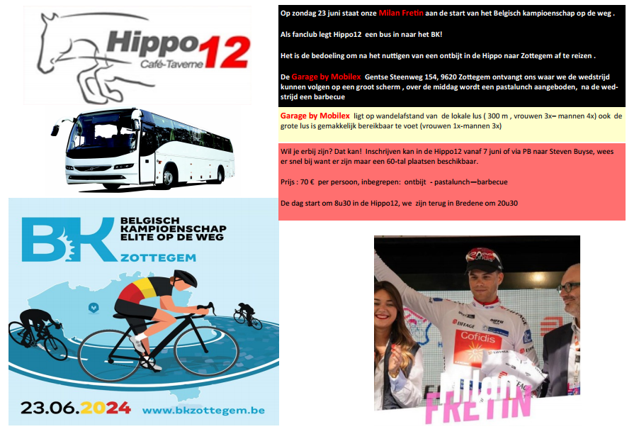 Op zondag 23 juni staat onze Milan Fretin aan de start van het Belgisch kampioenschap op de weg . Als fanclub legt Hippo12 een bus in naar het BK!
Het is de bedoeling om na het nuttigen van een ontbijt in de Hippo naar Zottegem af te reizen .
De Garage by Mobilex Gentse Steenweg 154, 9620 Zottegem ontvangt ons waar we de wedstrijd kunnen volgen op een groot scherm , over de middag wordt een pastalunch aangeboden, na de wedstrijd een barbecue
Garage by Mobilex ligt op wandelafstand van de lokale lus ( 300 m , vrouwen 3x, mannen 4x) ook de grote lus is gemakkelijk bereikbaar te voet (vrouwen 1x, mannen 3x)
Wil je erbij zijn? Dat kan! Inschrijven kan in de Hippo12 vanaf 7 juni of via PB naar Steven Buyse, wees er snel bij want er zijn maar een 60-tal plaatsen beschikbaar.
Prijs : 70 € per persoon, inbegrepen: ontbijt - pastalunch — barbecue. 
De dag start om 8u30 in de Hippo12, we zijn terug in Bredene om 20u30